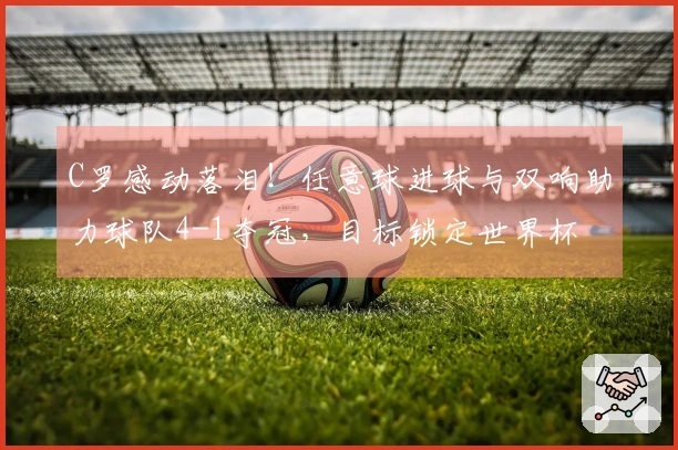 C罗感动落泪！任意球进球与双响助力球队4-1夺冠，目标锁定世界杯