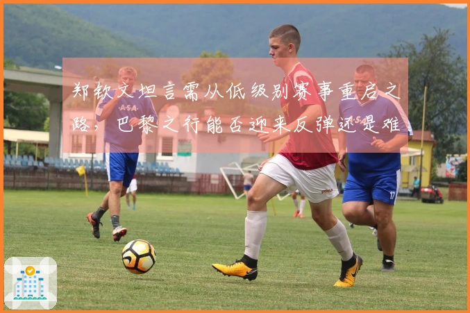 郑钦文坦言需从低级别赛事重启之路，巴黎之行能否迎来反弹还是难再辉煌